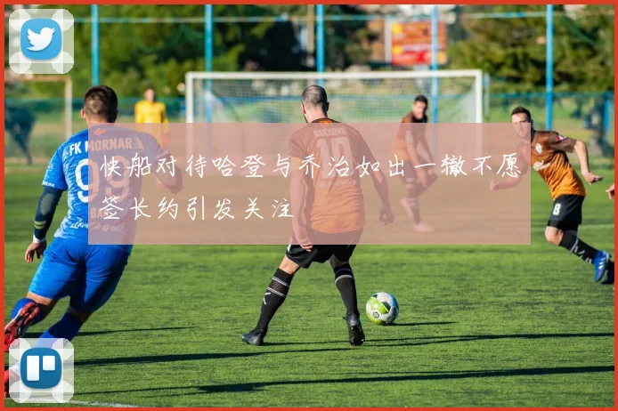 快船对待哈登与乔治如出一辙不愿签长约引发关注