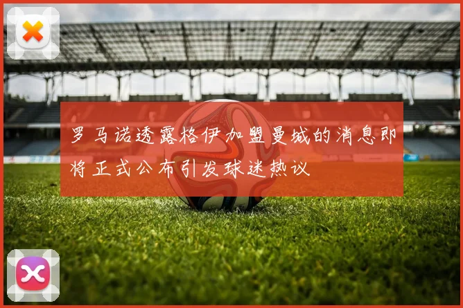 罗马诺透露格伊加盟曼城的消息即将正式公布引发球迷热议