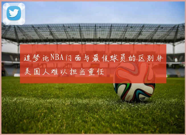 追梦论NBA门面与最佳球员的区别非美国人难以担当重任