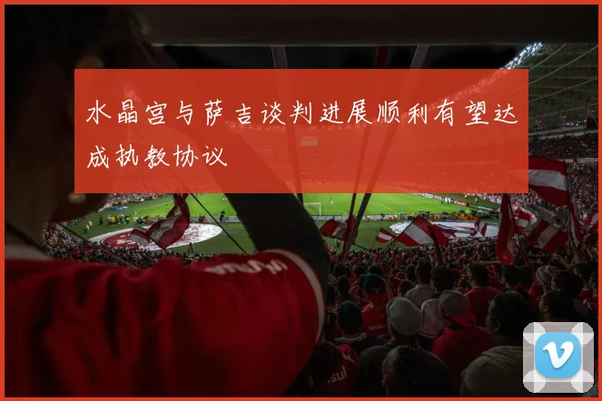 水晶宫与萨吉谈判进展顺利有望达成执教协议