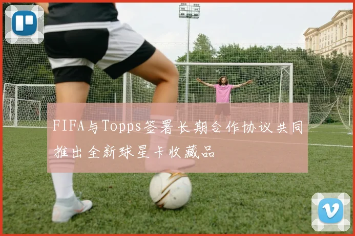 FIFA与Topps签署长期合作协议共同推出全新球星卡收藏品