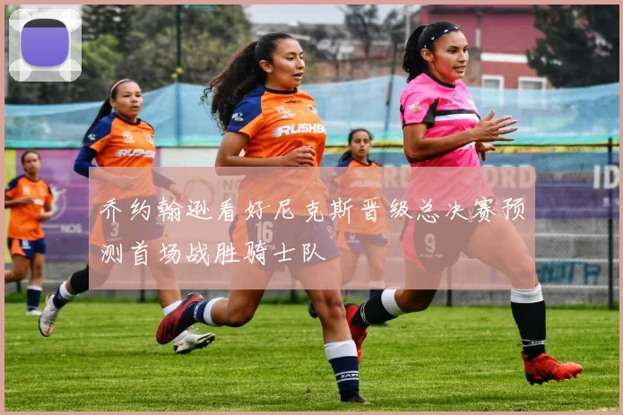 乔约翰逊看好尼克斯晋级总决赛预测首场战胜骑士队