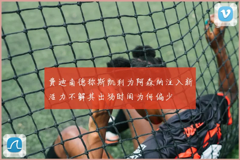 费迪南德称斯凯利为阿森纳注入新活力不解其出场时间为何偏少