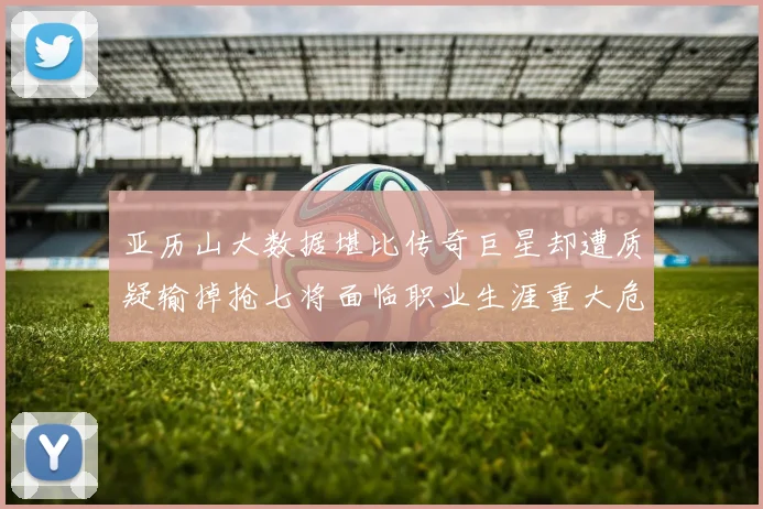 亚历山大数据堪比传奇巨星却遭质疑输掉抢七将面临职业生涯重大危机