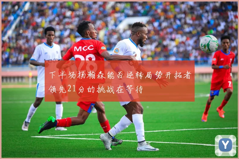 下半场杨瀚森能否逆转局势开拓者领先21分的挑战在等待