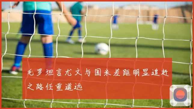 毛罗坦言尤文与国米差距明显追赶之路任重道远