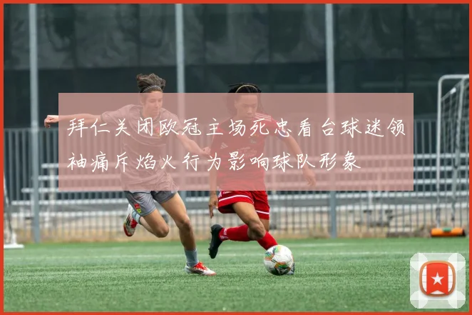 拜仁关闭欧冠主场死忠看台球迷领袖痛斥焰火行为影响球队形象