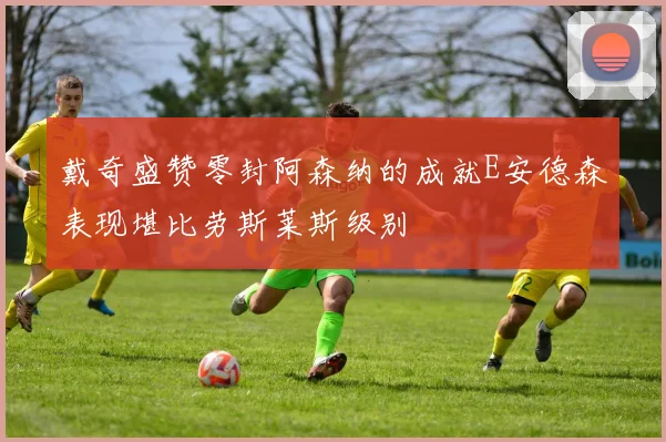 戴奇盛赞零封阿森纳的成就E安德森表现堪比劳斯莱斯级别