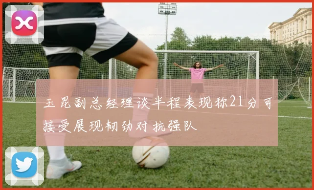 玉昆副总经理谈半程表现称21分可接受展现韧劲对抗强队