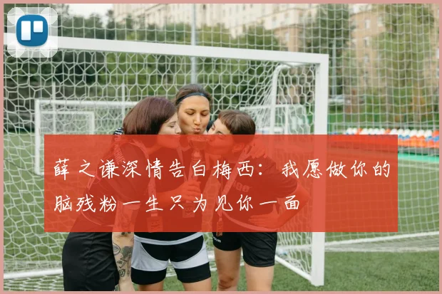 薛之谦深情告白梅西：我愿做你的脑残粉一生只为见你一面