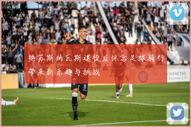 热苏斯纳瓦斯退役后怀念足球骑行带来新乐趣与挑战