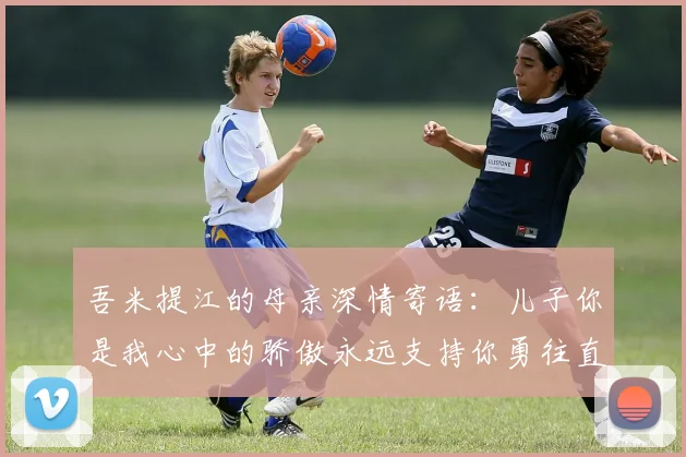 吾米提江的母亲深情寄语：儿子你是我心中的骄傲永远支持你勇往直前！