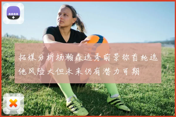 拓媒分析杨瀚森选秀前景称首轮选他风险大但未来仍有潜力可期