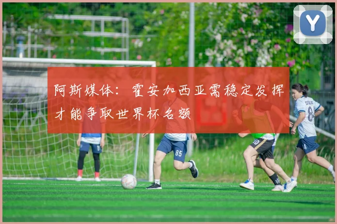 阿斯媒体：霍安加西亚需稳定发挥才能争取世界杯名额