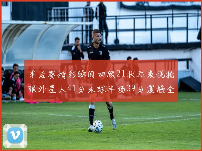 季后赛精彩瞬间回顾21状元表现抢眼外星人41分米球半场39分震撼全场
