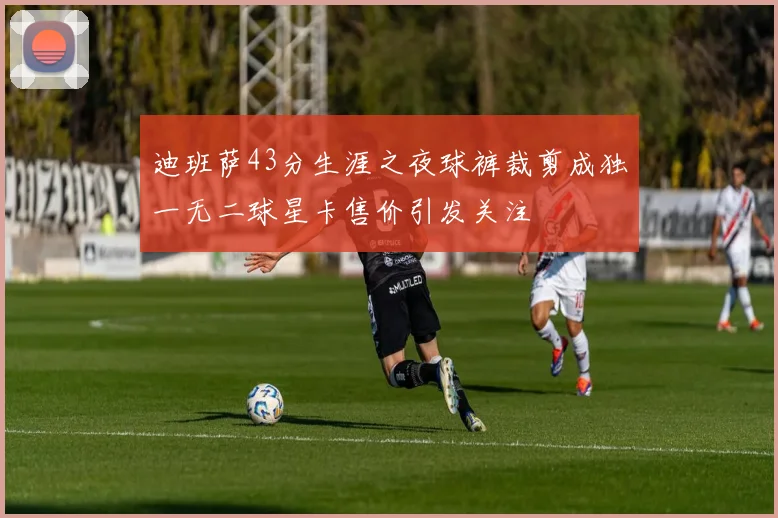迪班萨43分生涯之夜球裤裁剪成独一无二球星卡售价引发关注