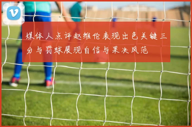 媒体人点评赵维伦表现出色关键三分与罚球展现自信与果决风范