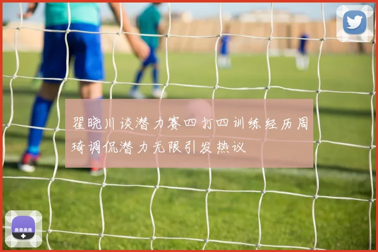 翟晓川谈潜力赛四打四训练经历周琦调侃潜力无限引发热议