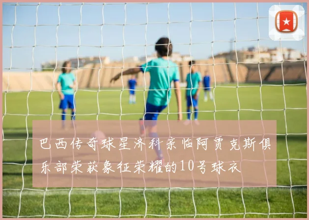 巴西传奇球星济科亲临阿贾克斯俱乐部荣获象征荣耀的10号球衣