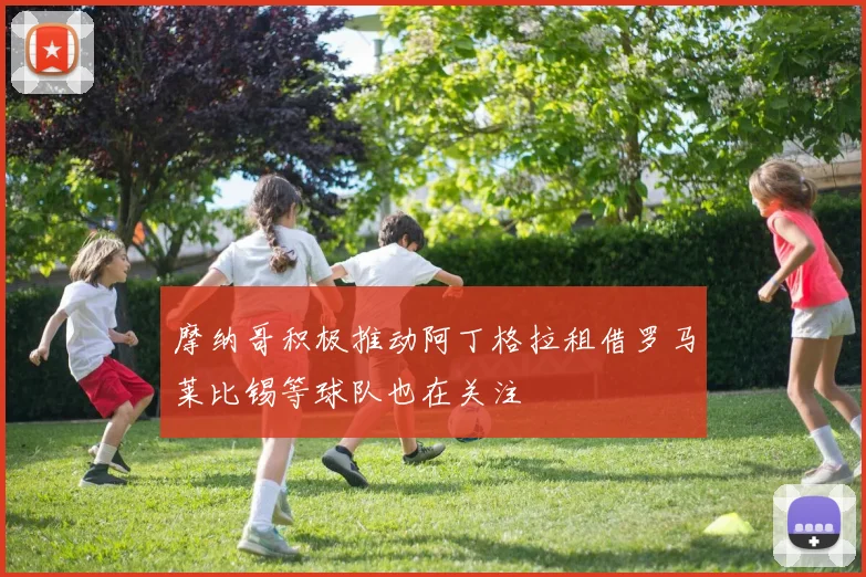 摩纳哥积极推动阿丁格拉租借罗马莱比锡等球队也在关注