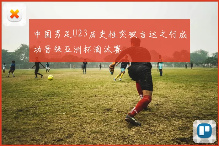 中国男足U23历史性突破吉达之行成功晋级亚洲杯淘汰赛